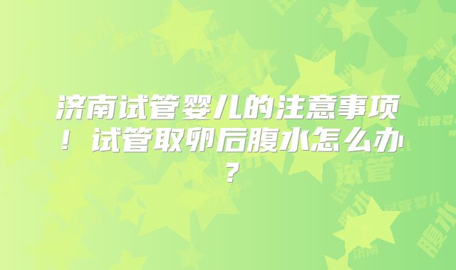 济南试管婴儿的注意事项！试管取卵后腹水怎么办？