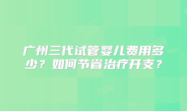 广州三代试管婴儿费用多少?如何节省治疗开支?