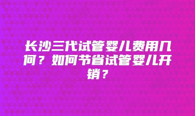 长沙三代试管婴儿费用几何?如何节省试管婴儿开销?
