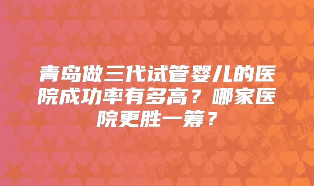 青岛做三代试管婴儿的医院成功率有多高?哪家医院更胜一筹?