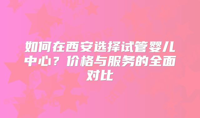 如何在西安选择试管婴儿中心？价格与服务的全面对比
