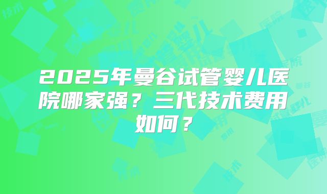 2025年曼谷试管婴儿医院哪家强?三代技术费用如何?