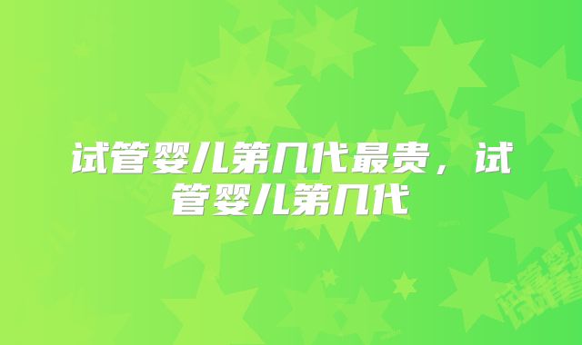 试管婴儿第几代最贵,试管婴儿第几代