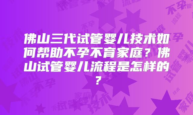 佛山三代试管婴儿技术如何帮助不孕不育家庭?佛山试管婴儿流程是怎样的?