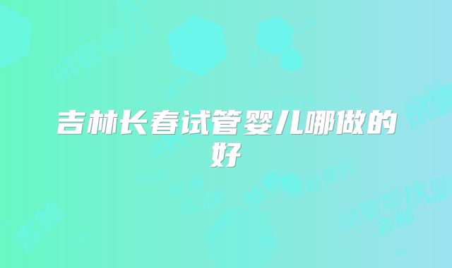 吉林长春试管婴儿哪做的好