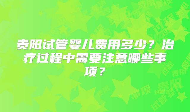 贵阳试管婴儿费用多少?治疗过程中需要注意哪些事项?