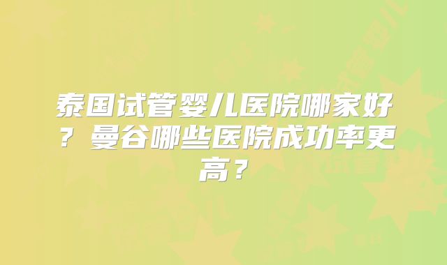 泰国试管婴儿医院哪家好?曼谷哪些医院成功率更高?