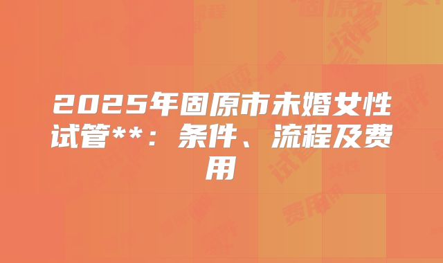 2025年固原市未婚女性试管**:条件、流程及费用