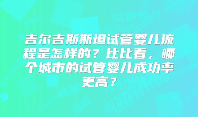 吉尔吉斯斯坦试管婴儿流程是怎样的?比比看,哪个城市的试管婴儿成功率更高?