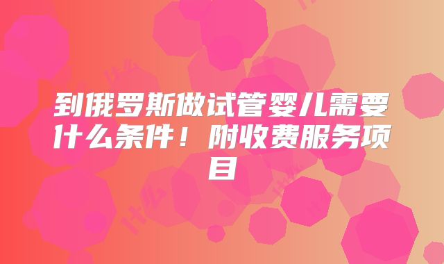 到俄罗斯做试管婴儿需要什么条件!附收费服务项目