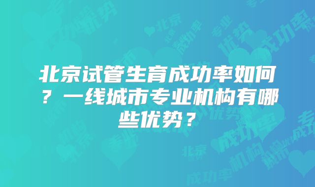 北京试管生育成功率如何?一线城市专业机构有哪些优势?
