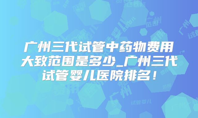 广州三代试管中药物费用大致范围是多少_广州三代试管婴儿医院排名!