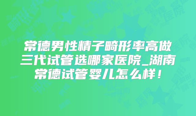 常德男性精子畸形率高做三代试管选哪家医院_湖南常德试管婴儿怎么样！