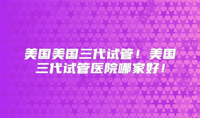 美国美国三代试管!美国三代试管医院哪家好!