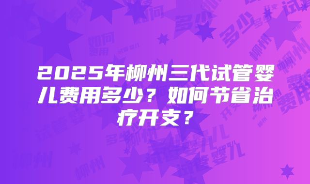 2025年柳州三代试管婴儿费用多少?如何节省治疗开支?