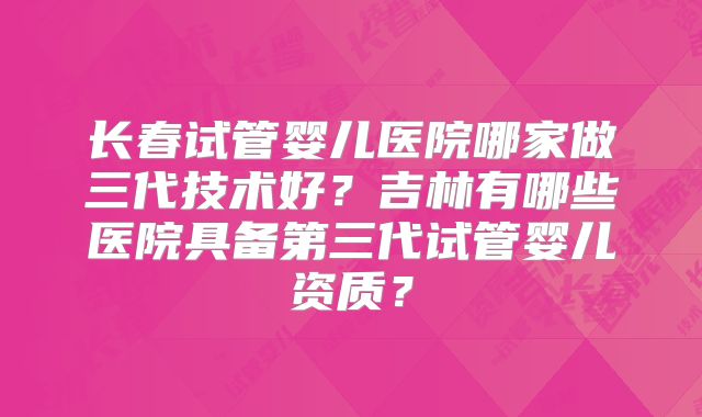 长春试管婴儿医院哪家做三代技术好?吉林有哪些医院具备第三代试管婴儿资质?