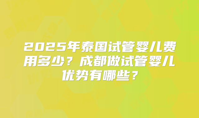 2025年泰国试管婴儿费用多少?成都做试管婴儿优势有哪些?