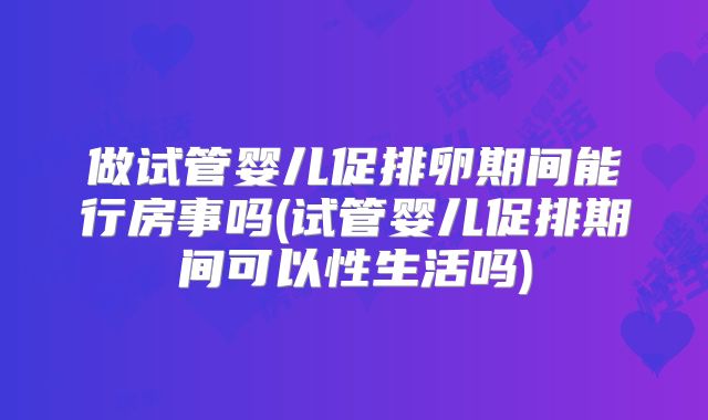 做试管婴儿促排卵期间能行房事吗(试管婴儿促排期间可以性生活吗)