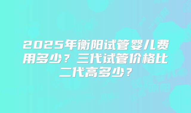 2025年衡阳试管婴儿费用多少？三代试管价格比二代高多少？