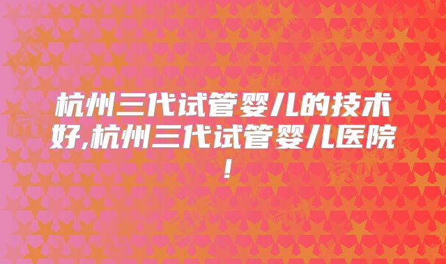 杭州三代试管婴儿的技术好,杭州三代试管婴儿医院!