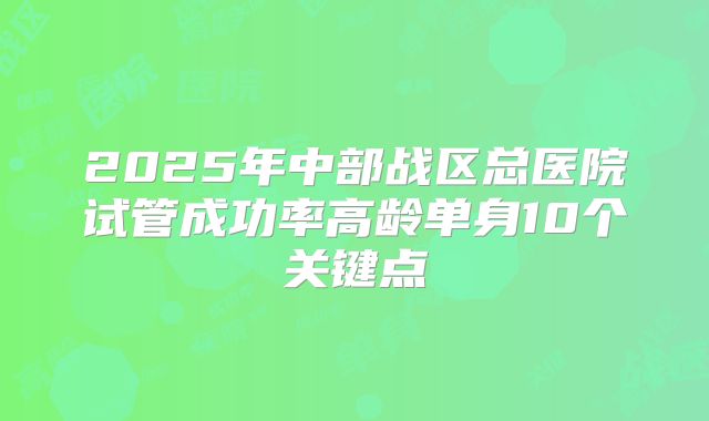 2025年中部战区总医院试管成功率高龄单身10个关键点