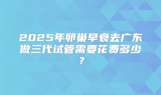 2025年卵巢早衰去广东做三代试管需要花费多少？