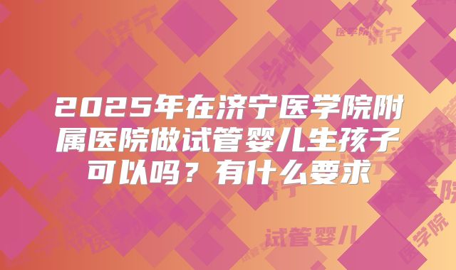 2025年在济宁医学院附属医院做试管婴儿生孩子可以吗？有什么要求