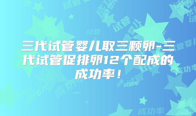 三代试管婴儿取三颗卵-三代试管促排卵12个配成的成功率！