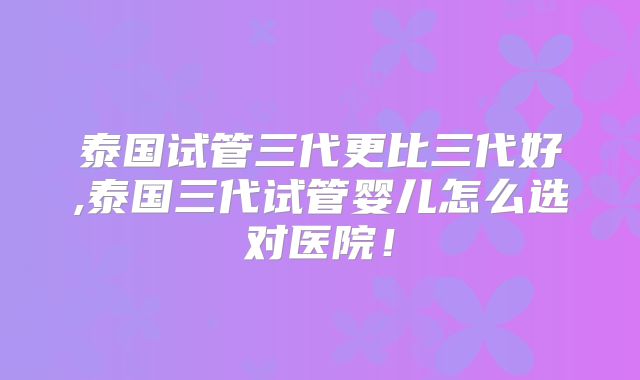 泰国试管三代更比三代好,泰国三代试管婴儿怎么选对医院!