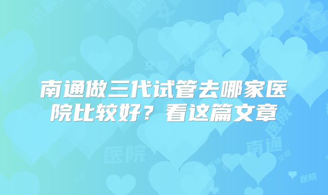南通做三代试管去哪家医院比较好?看这篇文章