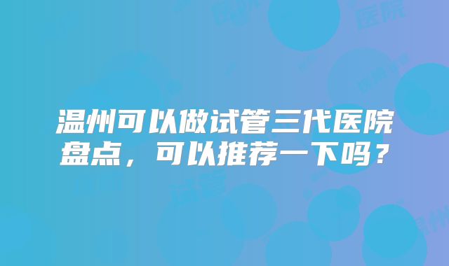 温州可以做试管三代医院盘点，可以推荐一下吗？