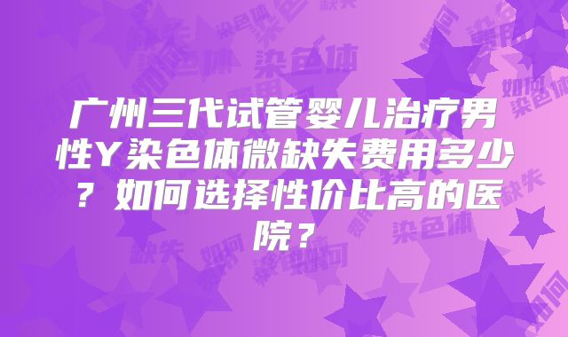 广州三代试管婴儿治疗男性Y染色体微缺失费用多少?如何选择性价比高的医院?