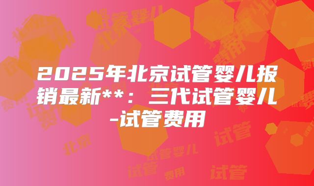 2025年北京试管婴儿报销最新**：三代试管婴儿-试管费用