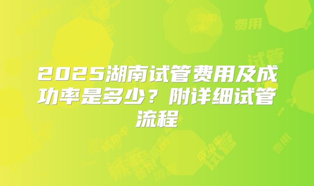2025湖南试管费用及成功率是多少？附详细试管流程