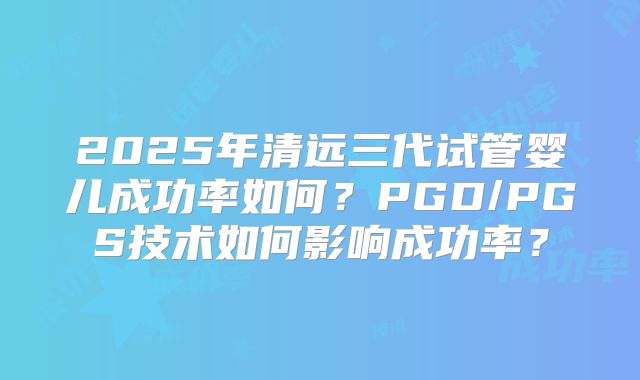 2025年清远三代试管婴儿成功率如何?PGD/PGS技术如何影响成功率?