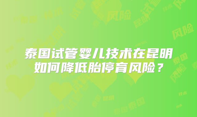 泰国试管婴儿技术在昆明如何降低胎停育风险?