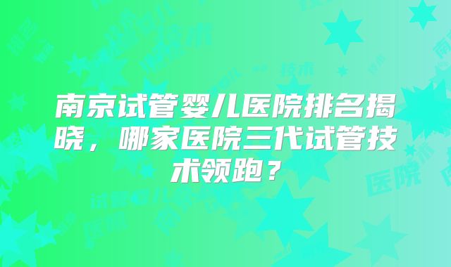 南京试管婴儿医院排名揭晓,哪家医院三代试管技术领跑?