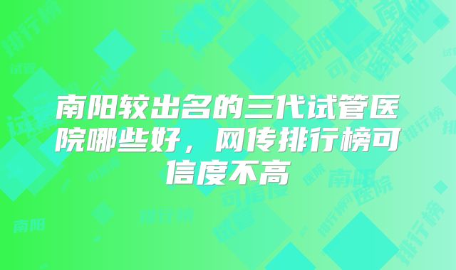 南阳较出名的三代试管医院哪些好,网传排行榜可信度不高