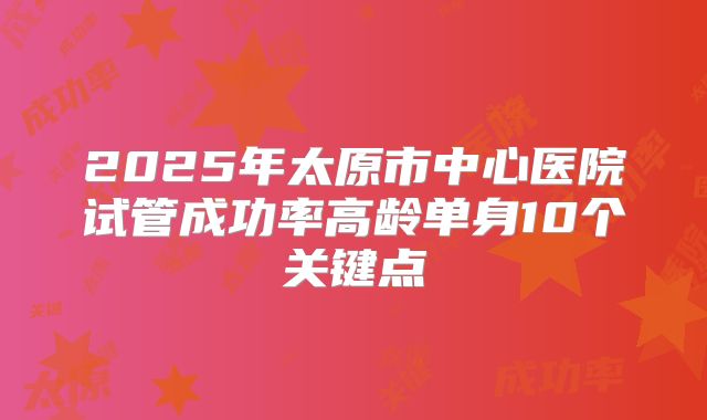 2025年太原市中心医院试管成功率高龄单身10个关键点