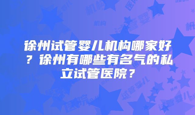 徐州试管婴儿机构哪家好？徐州有哪些有名气的私立试管医院？
