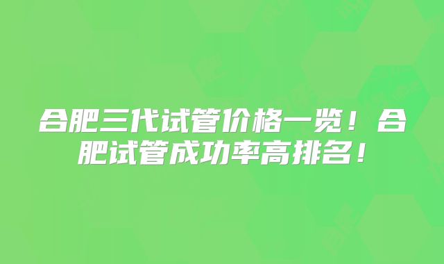 合肥三代试管价格一览!合肥试管成功率高排名!