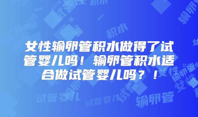 女性输卵管积水做得了试管婴儿吗!输卵管积水适合做试管婴儿吗?!