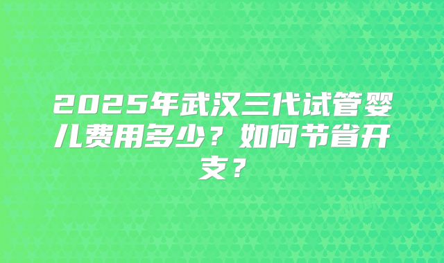2025年武汉三代试管婴儿费用多少?如何节省开支?
