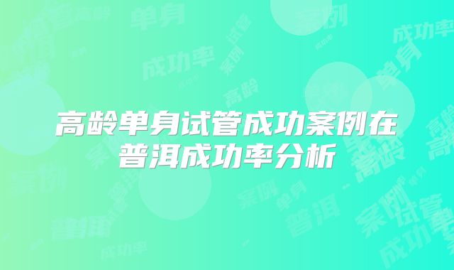 高龄单身试管成功案例在普洱成功率分析
