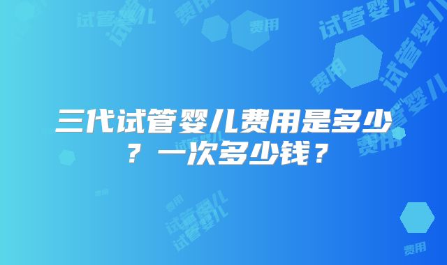 三代试管婴儿费用是多少？一次多少钱？