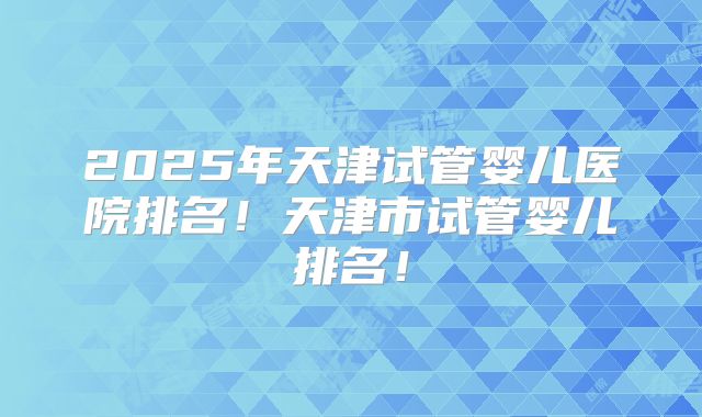 2025年天津试管婴儿医院排名！天津市试管婴儿排名！