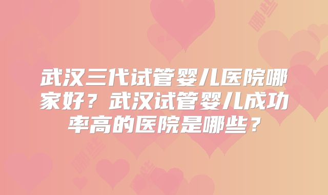 武汉三代试管婴儿医院哪家好?武汉试管婴儿成功率高的医院是哪些?