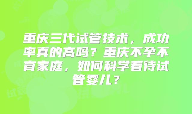重庆三代试管技术,成功率真的高吗?重庆不孕不育家庭,如何科学看待试管婴儿?