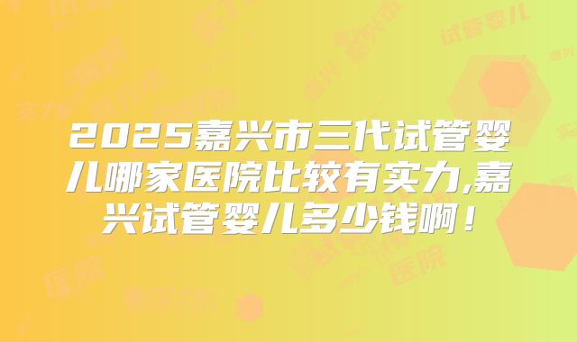 2025嘉兴市三代试管婴儿哪家医院比较有实力,嘉兴试管婴儿多少钱啊！