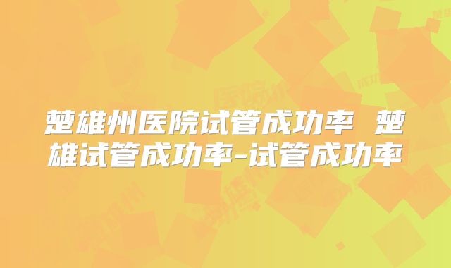楚雄州医院试管成功率 楚雄试管成功率-试管成功率